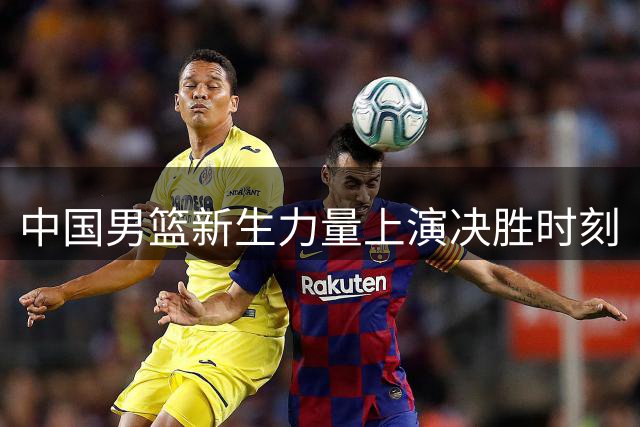 中国男篮新生力量上演决胜时刻